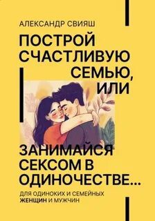 Построй счастливую семью или занимайся с*ксом в одиночестве. Для одиноких и семейных женщин и мужчин — Свияш Александр